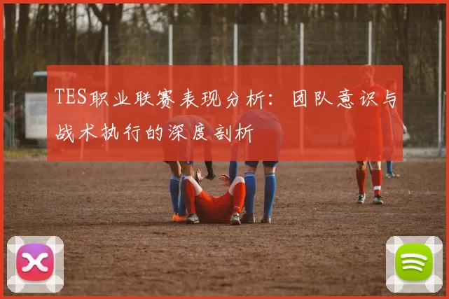 TES职业联赛表现分析：团队意识与战术执行的深度剖析