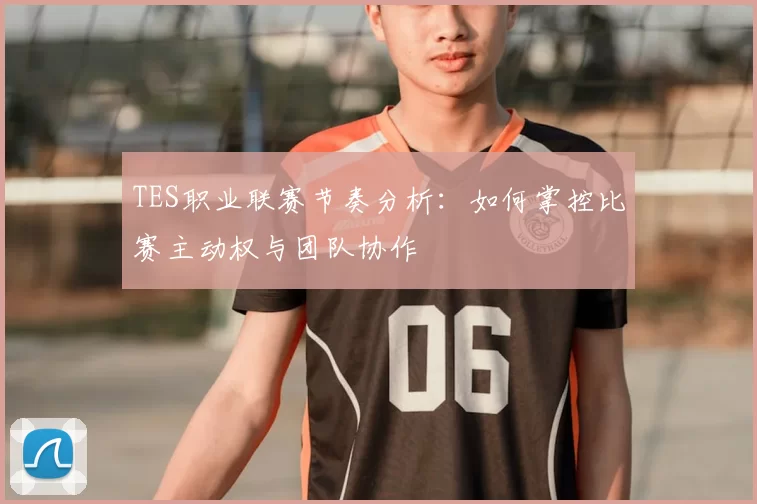 TES职业联赛节奏分析：如何掌控比赛主动权与团队协作