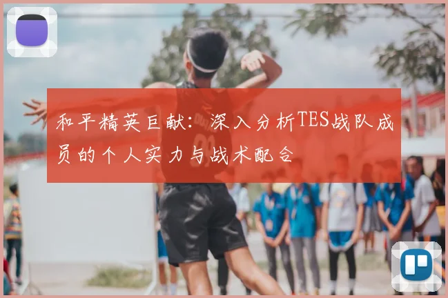和平精英巨献：深入分析TES战队成员的个人实力与战术配合