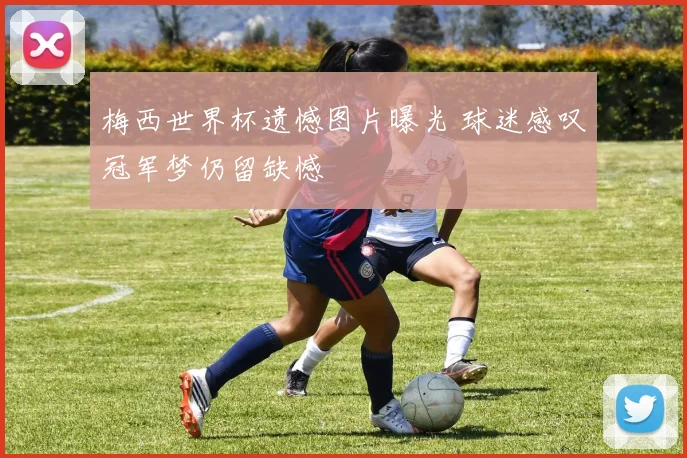 梅西世界杯遗憾图片曝光 球迷感叹冠军梦仍留缺憾