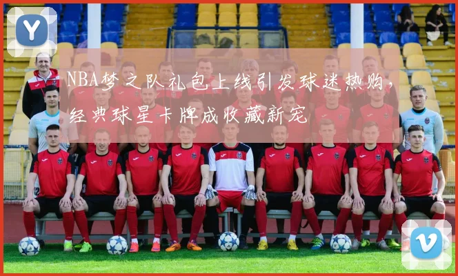 NBA梦之队礼包上线引发球迷热购,经典球星卡牌成收藏新宠