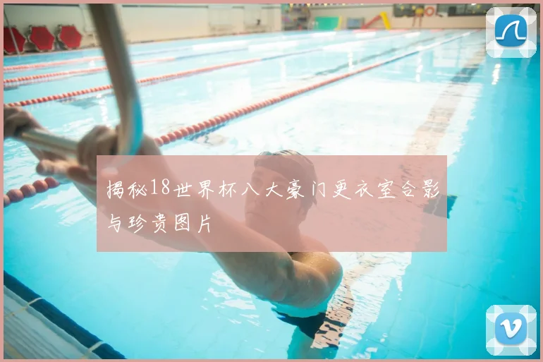 揭秘18世界杯八大豪门更衣室合影与珍贵图片
