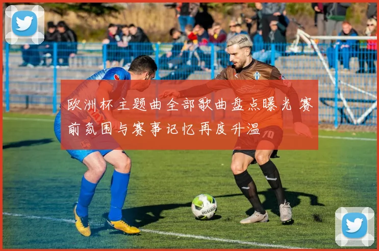 欧洲杯主题曲全部歌曲盘点曝光 赛前氛围与赛事记忆再度升温