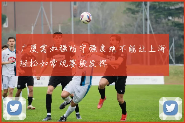 广厦需加强防守强度绝不能让上海轻松如常规赛般发挥