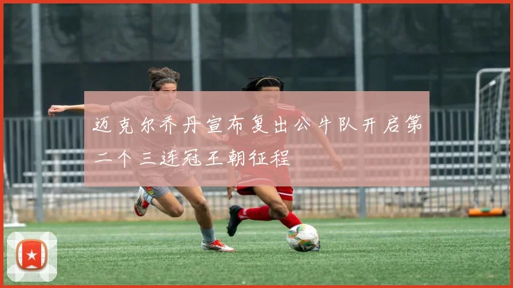 迈克尔乔丹宣布复出公牛队开启第二个三连冠王朝征程