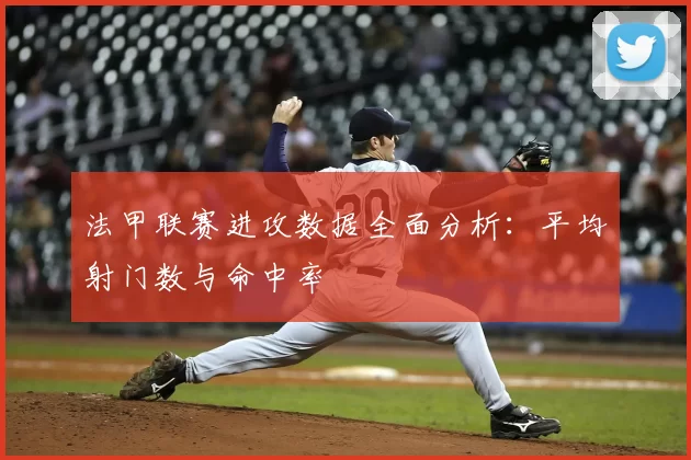 法甲联赛进攻数据全面分析：平均射门数与命中率