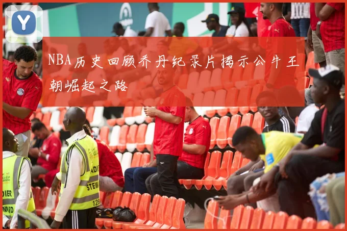 NBA历史回顾乔丹纪录片揭示公牛王朝崛起之路