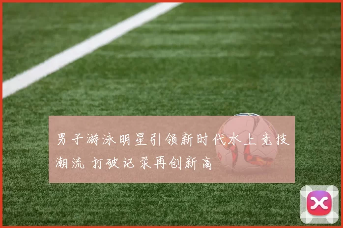 男子游泳明星引领新时代水上竞技潮流 打破记录再创新高