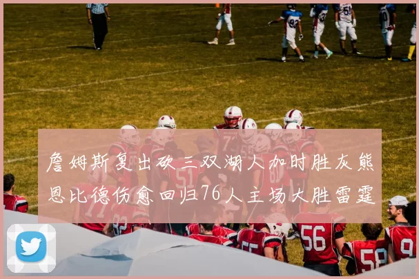詹姆斯复出砍三双湖人加时胜灰熊恩比德伤愈回归76人主场大胜雷霆
