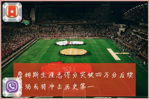 詹姆斯生涯总得分突破四万分后续赛场或将冲击历史第一