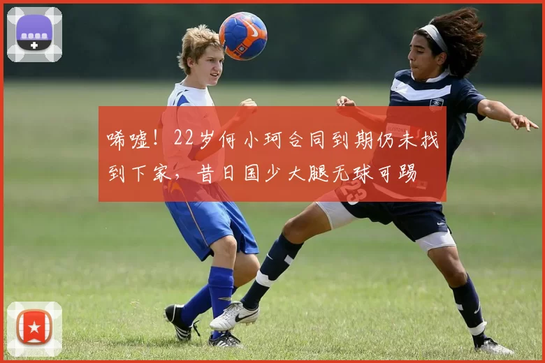 唏嘘！22岁何小珂合同到期仍未找到下家，昔日国少大腿无球可踢