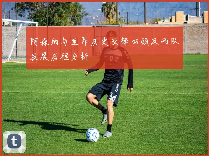 阿森纳与里昂历史交锋回顾及两队发展历程分析