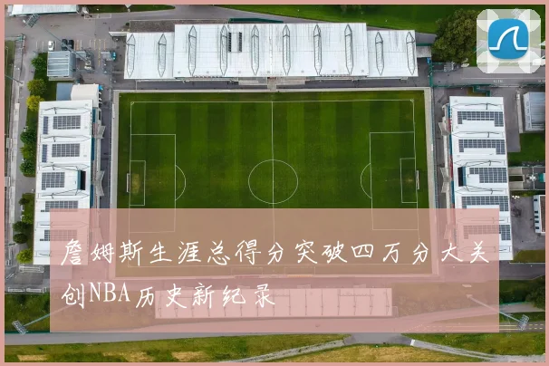 詹姆斯生涯总得分突破四万分大关创NBA历史新纪录