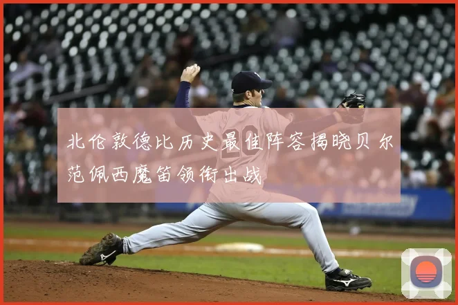 北伦敦德比历史最佳阵容揭晓贝尔范佩西魔笛领衔出战