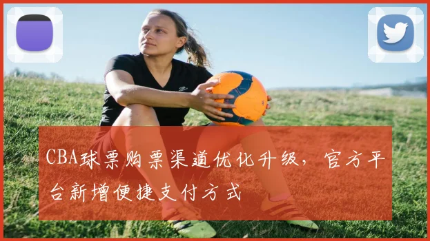 CBA球票购票渠道优化升级,官方平台新增便捷支付方式