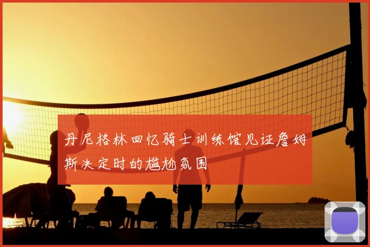 丹尼格林回忆骑士训练馆见证詹姆斯决定时的尴尬氛围