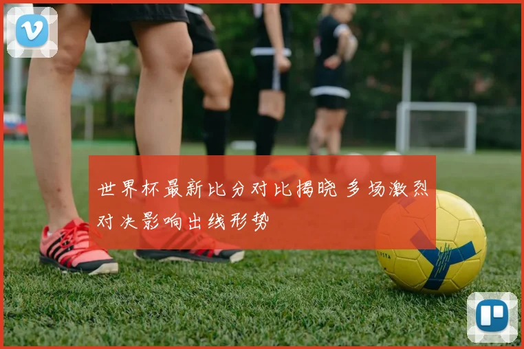 世界杯最新比分对比揭晓 多场激烈对决影响出线形势