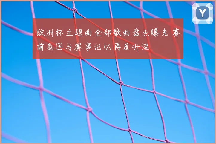 欧洲杯主题曲全部歌曲盘点曝光 赛前氛围与赛事记忆再度升温