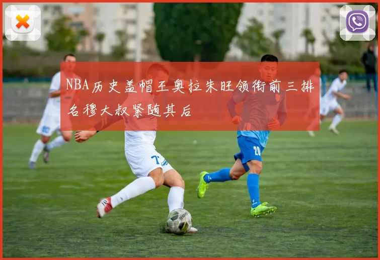 NBA历史盖帽王奥拉朱旺领衔前三排名穆大叔紧随其后