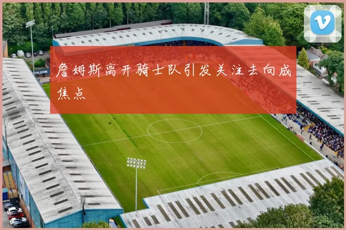 詹姆斯离开骑士队引发关注去向成焦点