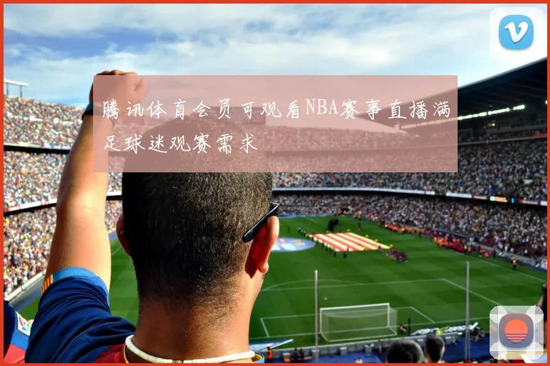 腾讯体育会员可观看NBA赛事直播满足球迷观赛需求