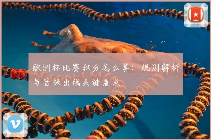 欧洲杯比赛积分怎么算:规则解析与晋级出线关键看点