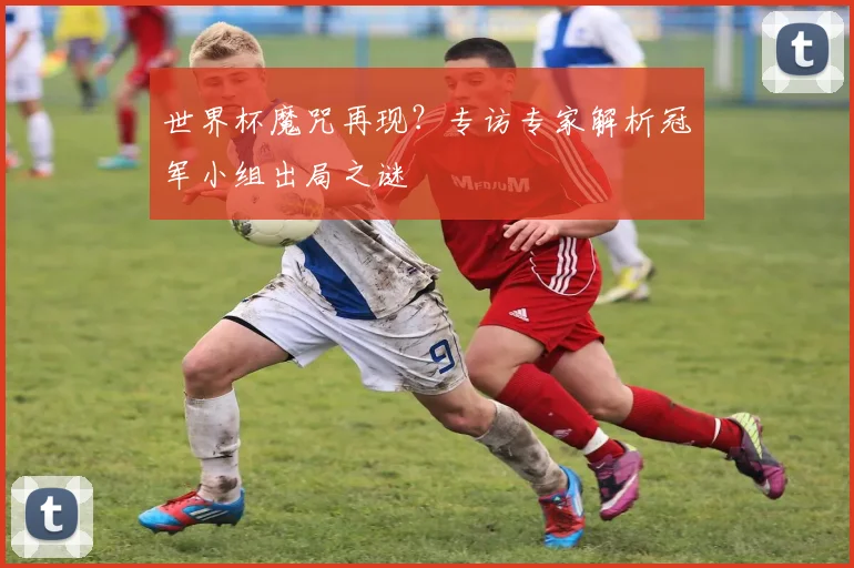 世界杯魔咒再现?专访专家解析冠军小组出局之谜